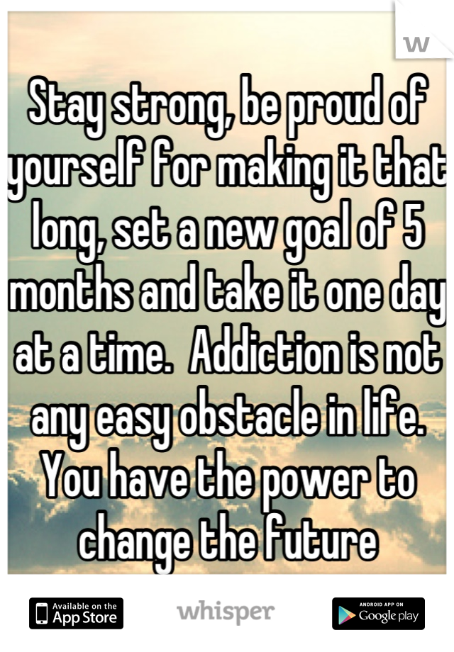 Stay strong, be proud of yourself for making it that long, set a new goal of 5 months and take it one day at a time.  Addiction is not any easy obstacle in life. You have the power to change the future