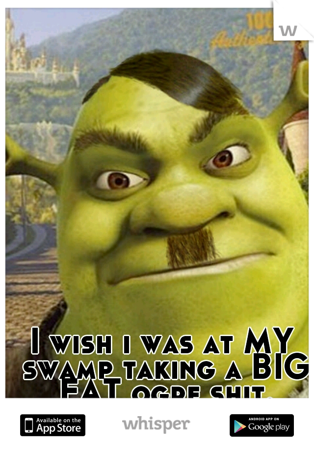 I wish i was at MY swamp taking a BIG FAT ogre shit.