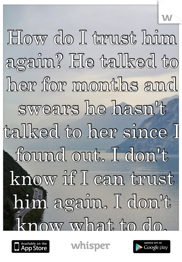 How do I trust him again? He talked to her for months and swears he hasn't talked to her since I found out. I don't know if I can trust him again. I don't know what to do.