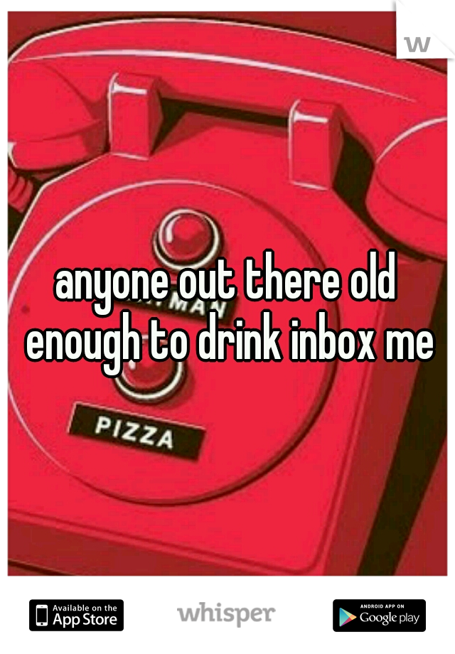 anyone out there old enough to drink inbox me