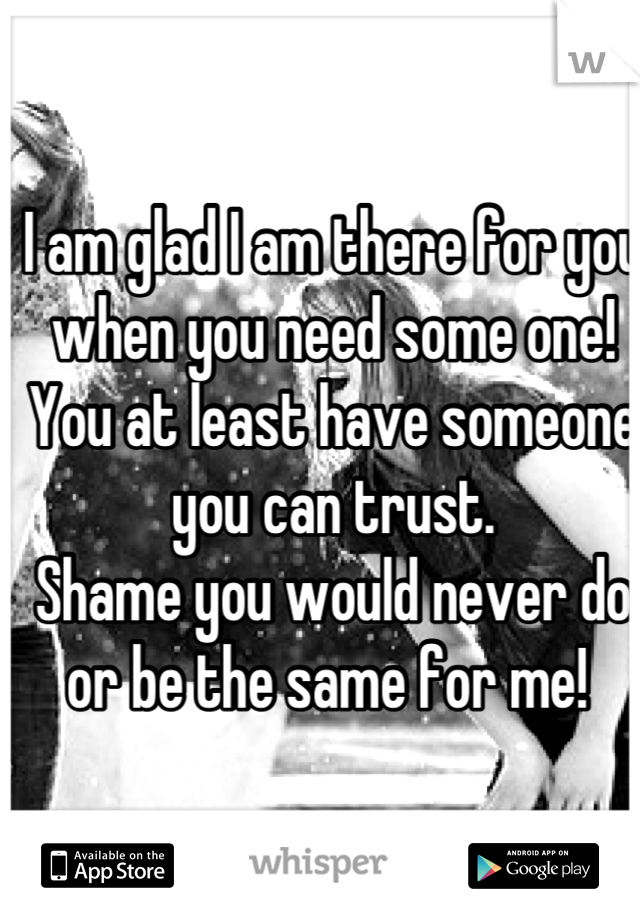 I am glad I am there for you when you need some one! You at least have someone you can trust.
Shame you would never do or be the same for me! 