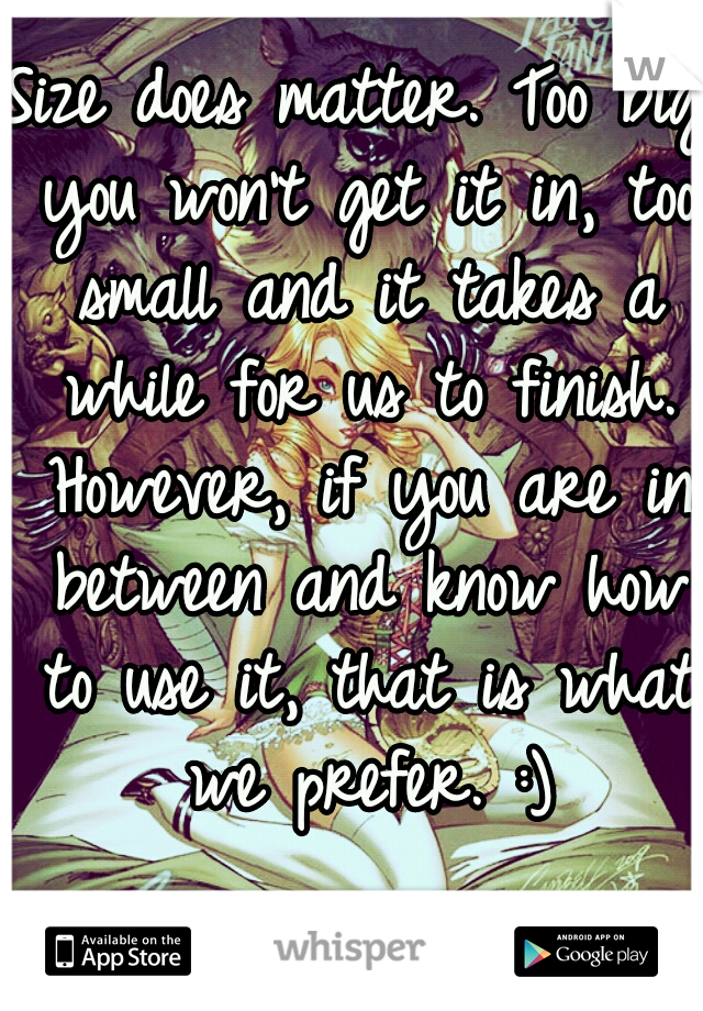 Size does matter. Too big you won't get it in, too small and it takes a while for us to finish. However, if you are in between and know how to use it, that is what we prefer. :)