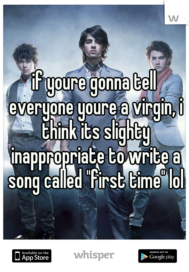 if youre gonna tell everyone youre a virgin, i think its slighty inappropriate to write a song called "first time" lol