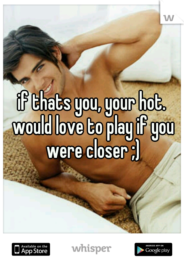 if thats you, your hot. would love to play if you were closer ;)