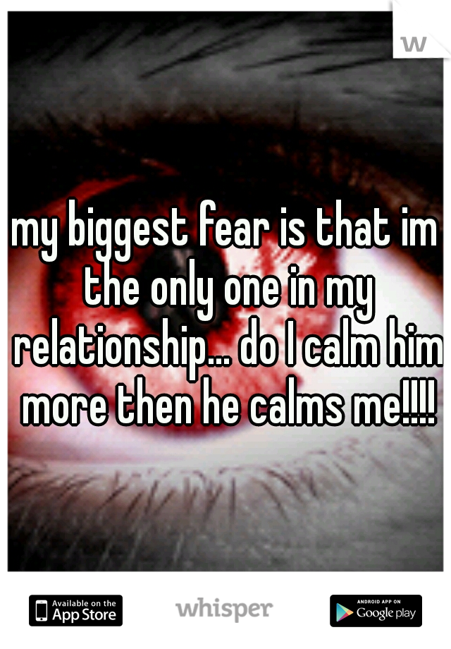 my biggest fear is that im the only one in my relationship... do I calm him more then he calms me!!!!