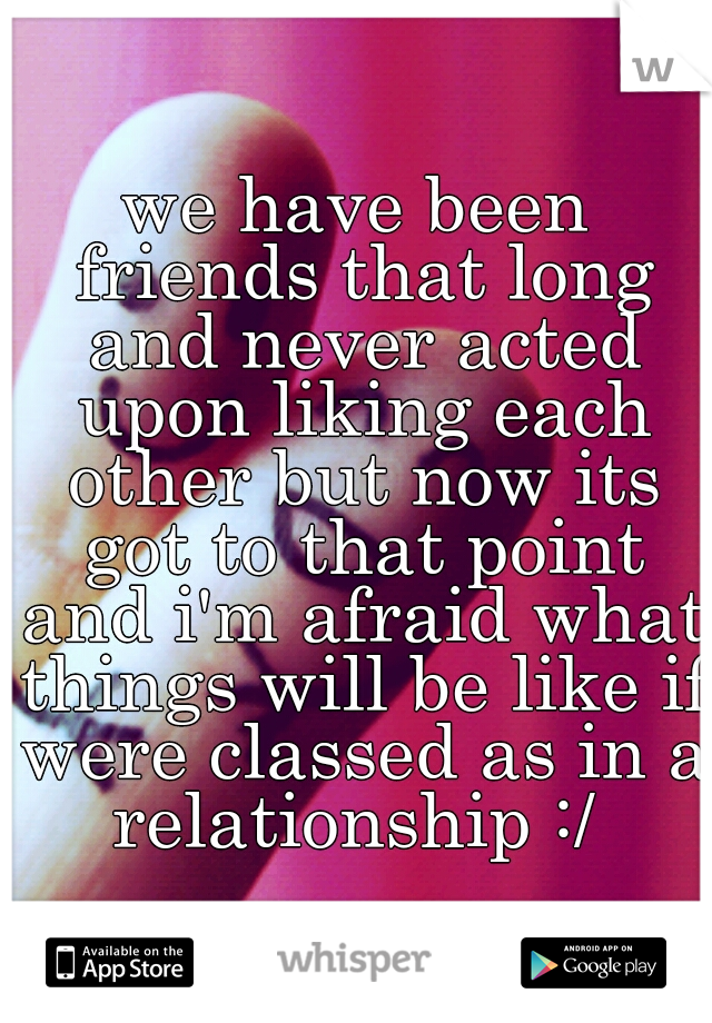 we have been friends that long and never acted upon liking each other but now its got to that point and i'm afraid what things will be like if were classed as in a relationship :/ 