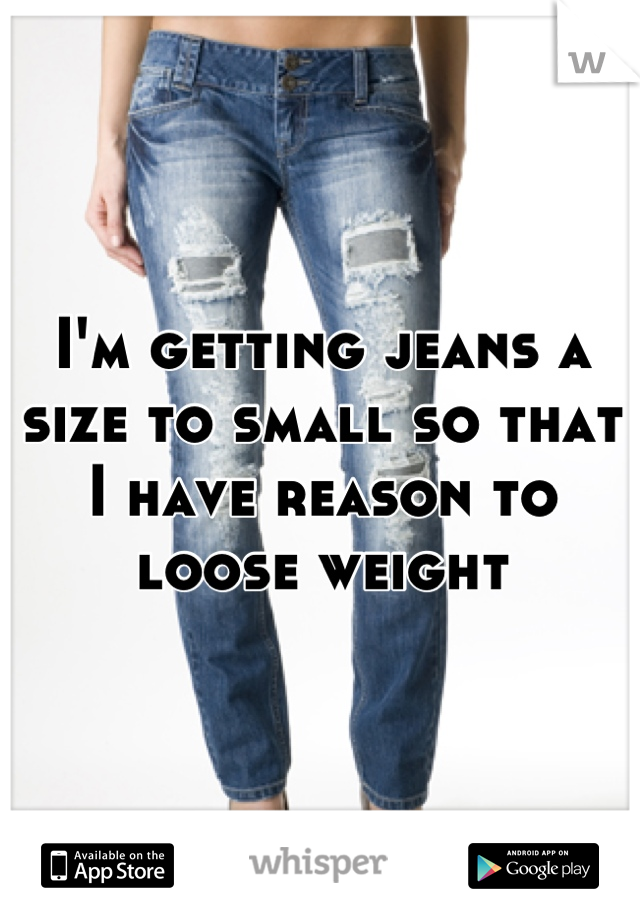 I'm getting jeans a size to small so that I have reason to loose weight