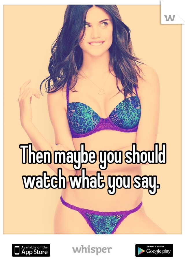 Then maybe you should watch what you say. 