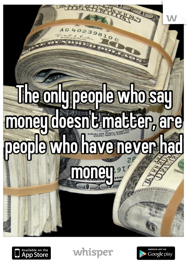 The only people who say money doesn't matter, are people who have never had money 