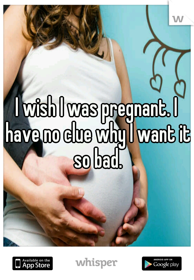 I wish I was pregnant. I have no clue why I want it so bad.