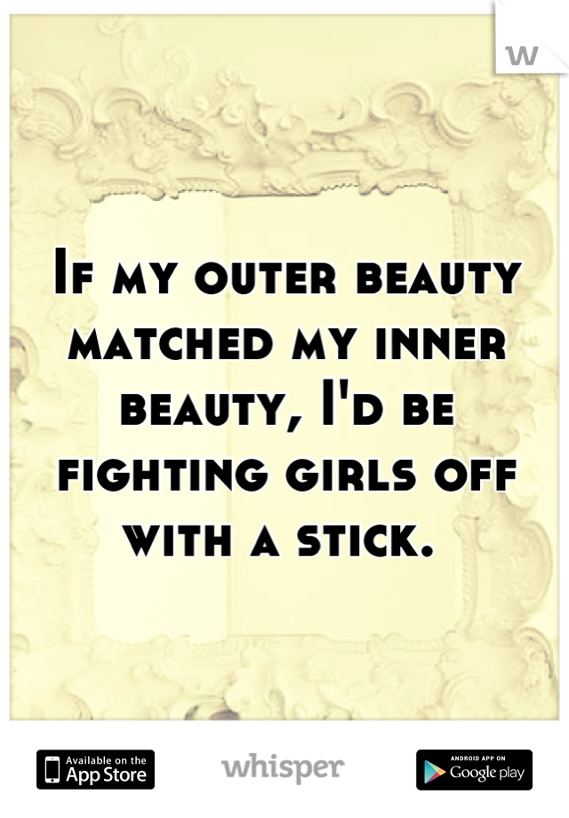 If my outer beauty matched my inner beauty, I'd be fighting girls off with a stick. 