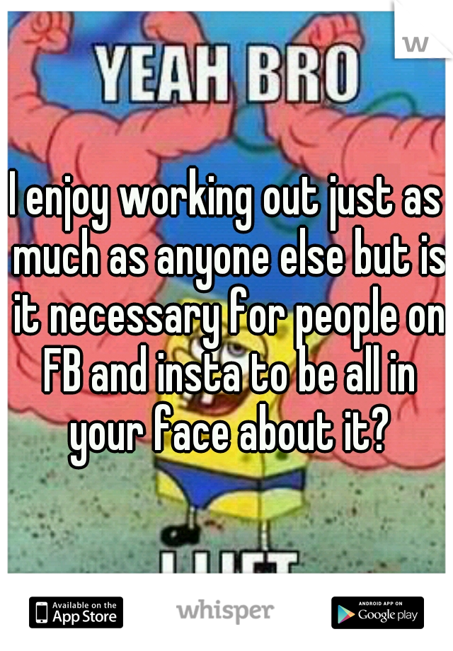 I enjoy working out just as much as anyone else but is it necessary for people on FB and insta to be all in your face about it?