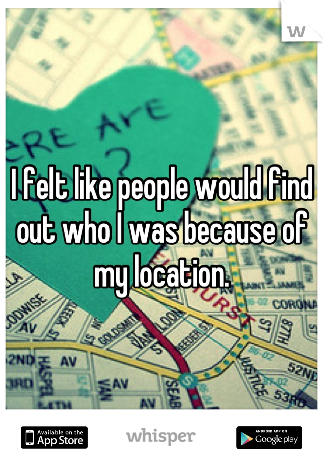 I felt like people would find out who I was because of my location.