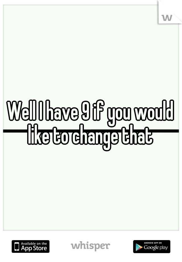 Well I have 9 if you would like to change that 