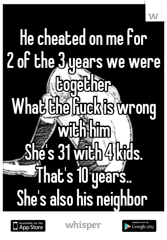 He cheated on me for
2 of the 3 years we were together
What the fuck is wrong with him
She's 31 with 4 kids. 
That's 10 years.. 
She's also his neighbor 