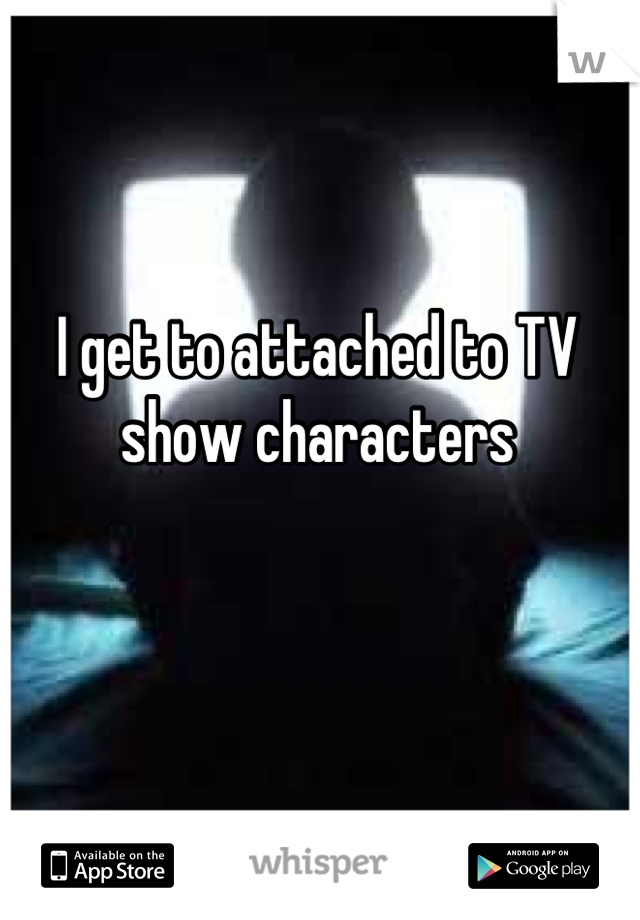 I get to attached to TV show characters