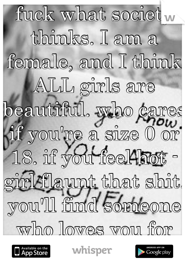 fuck what society thinks. I am a female, and I think ALL girls are beautiful. who cares if you're a size 0 or 18. if you feel hot - girl flaunt that shit. you'll find someone who loves you for you.