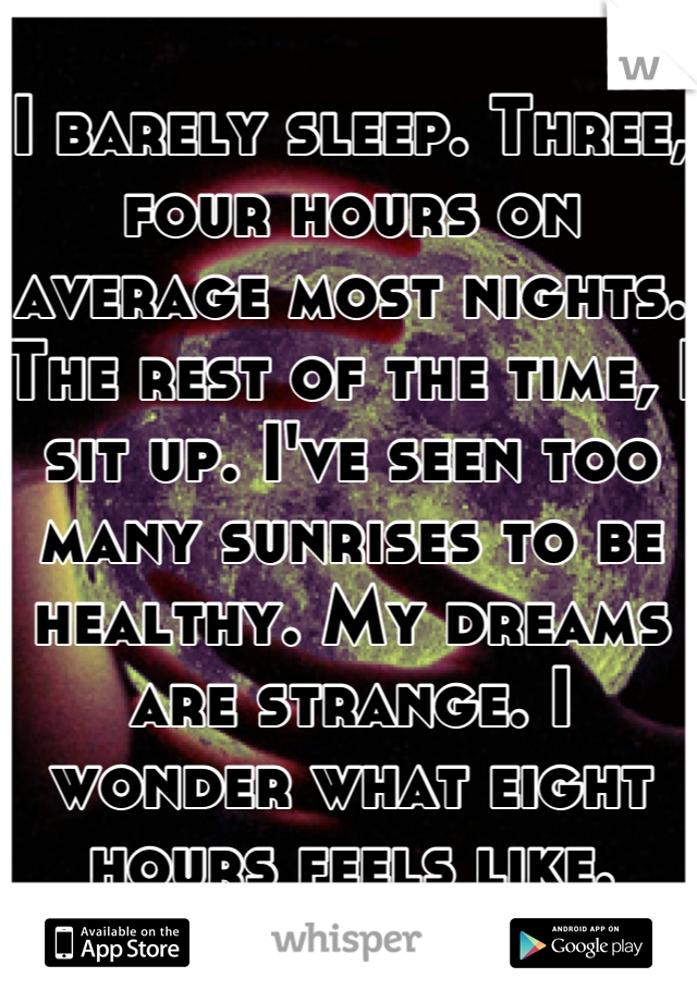 I barely sleep. Three, four hours on average most nights. The rest of the time, I sit up. I've seen too many sunrises to be healthy. My dreams are strange. I wonder what eight hours feels like.