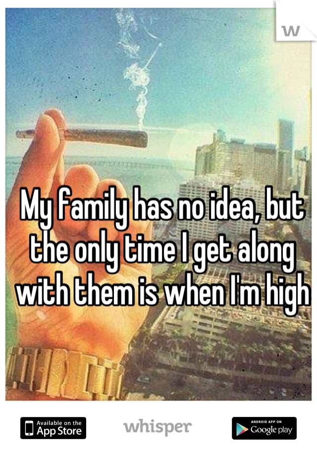 My family has no idea, but the only time I get along with them is when I'm high