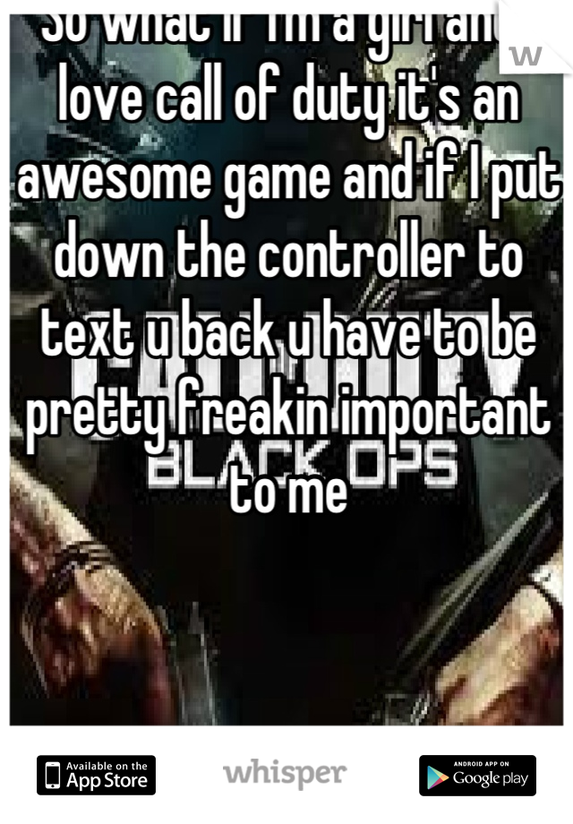 So what if I'm a girl and I love call of duty it's an awesome game and if I put down the controller to text u back u have to be pretty freakin important to me