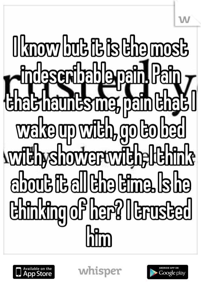 I know but it is the most indescribable pain. Pain that haunts me, pain that I wake up with, go to bed with, shower with, I think about it all the time. Is he thinking of her? I trusted him 