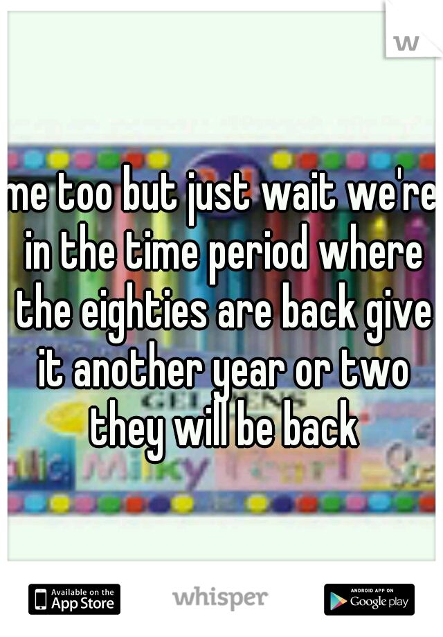 me too but just wait we're in the time period where the eighties are back give it another year or two they will be back