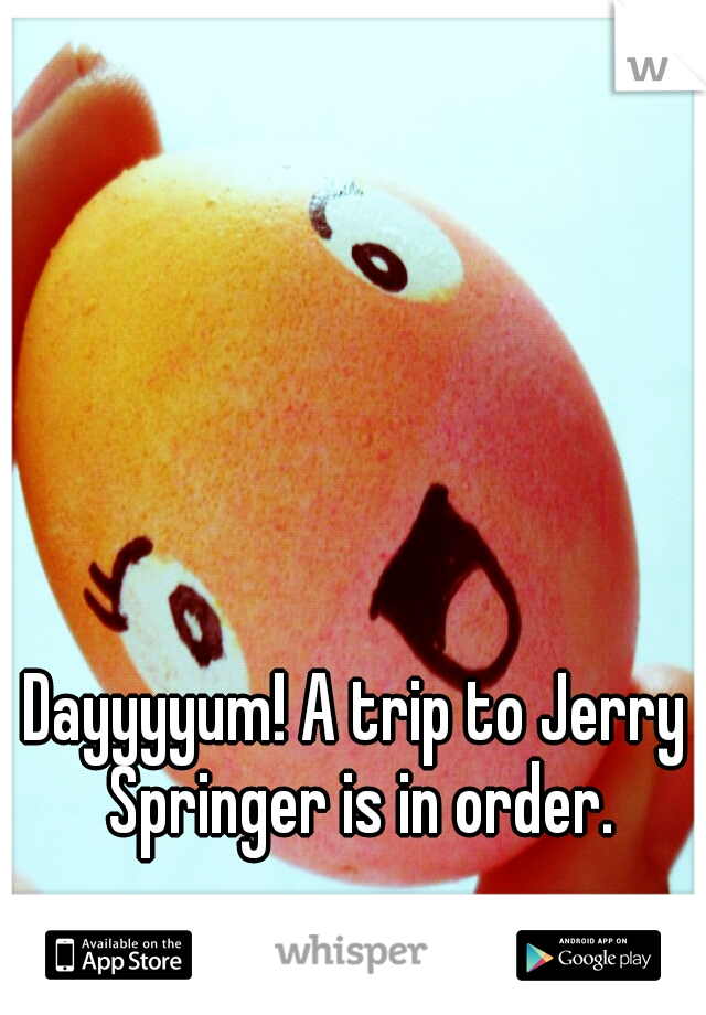 Dayyyyum! A trip to Jerry Springer is in order.
