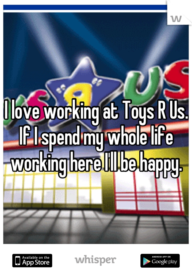 I love working at Toys R Us. If I spend my whole life working here I'll be happy.