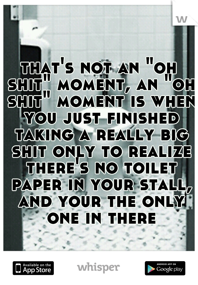 that's not an "oh shit" moment, an "oh shit" moment is when you just finished taking a really big shit only to realize there's no toilet paper in your stall, and your the only one in there