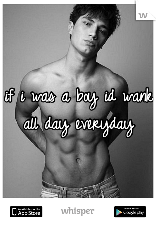 if i was a boy id wank all day everyday