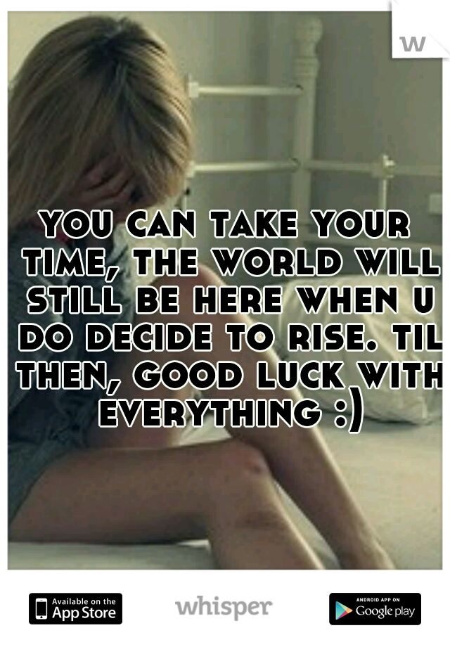 you can take your time, the world will still be here when u do decide to rise. til then, good luck with everything :)