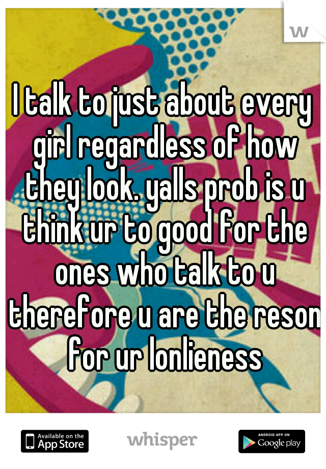 I talk to just about every girl regardless of how they look. yalls prob is u think ur to good for the ones who talk to u therefore u are the reson for ur lonlieness