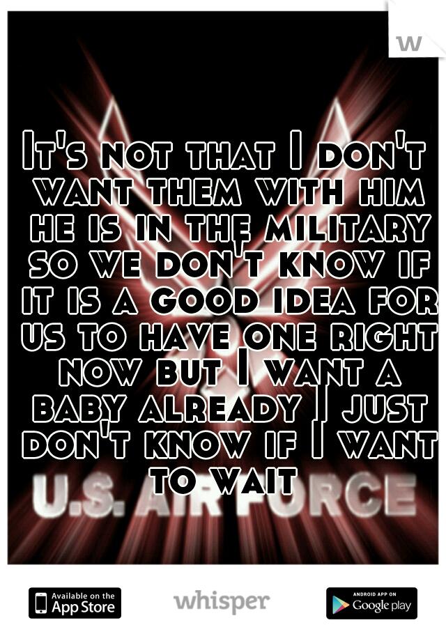 It's not that I don't want them with him he is in the military so we don't know if it is a good idea for us to have one right now but I want a baby already I just don't know if I want to wait 