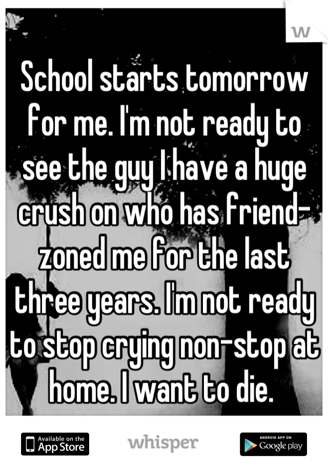 School starts tomorrow for me. I'm not ready to see the guy I have a huge crush on who has friend-zoned me for the last three years. I'm not ready to stop crying non-stop at home. I want to die. 