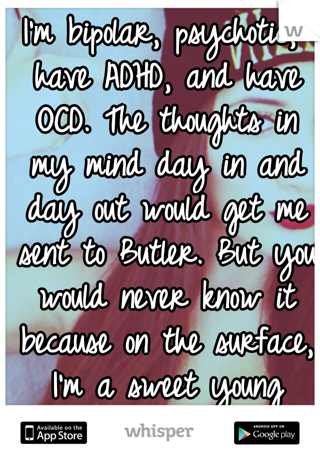 I'm bipolar, psychotic, have ADHD, and have OCD. The thoughts in my mind day in and day out would get me sent to Butler. But you would never know it because on the surface, I'm a sweet young lady=]