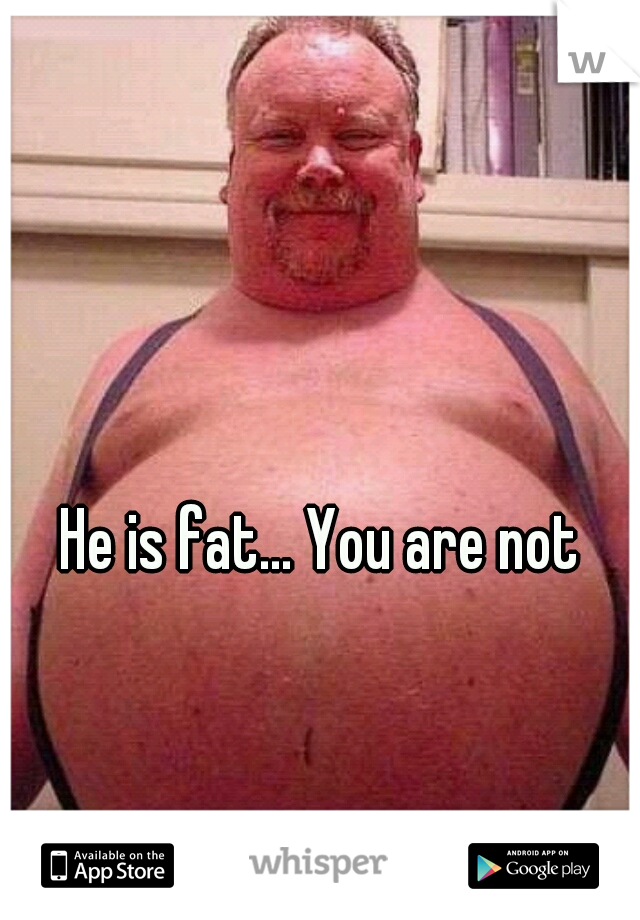 He is fat... You are not