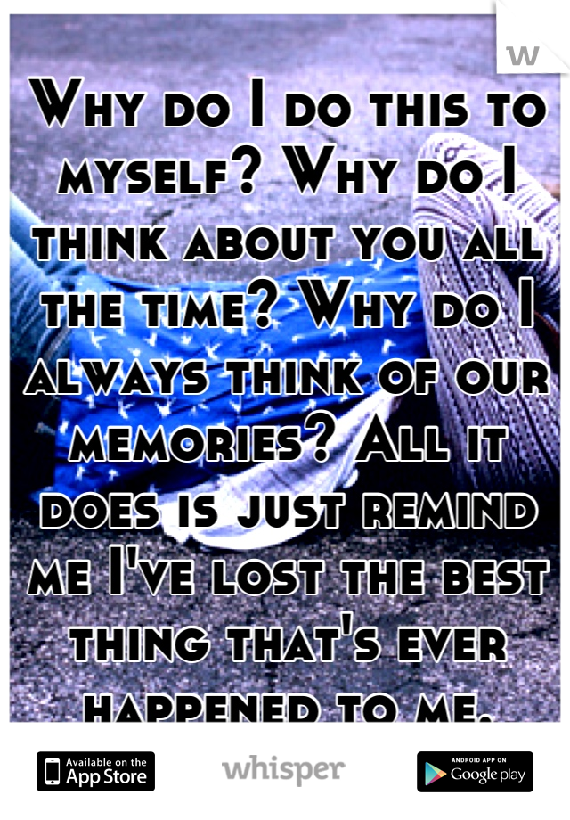 Why do I do this to myself? Why do I think about you all the time? Why do I always think of our memories? All it does is just remind me I've lost the best thing that's ever happened to me.