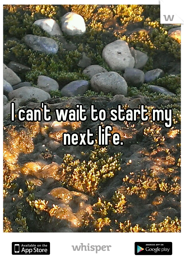 I can't wait to start my next life.