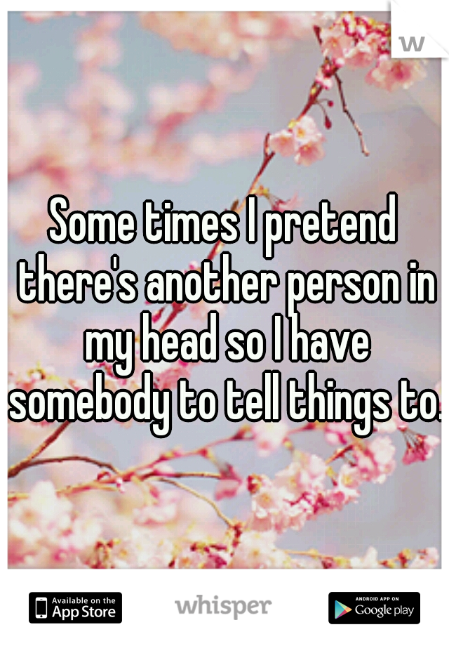 Some times I pretend there's another person in my head so I have somebody to tell things to.