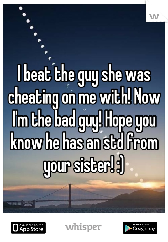 I beat the guy she was cheating on me with! Now I'm the bad guy! Hope you know he has an std from your sister! :)