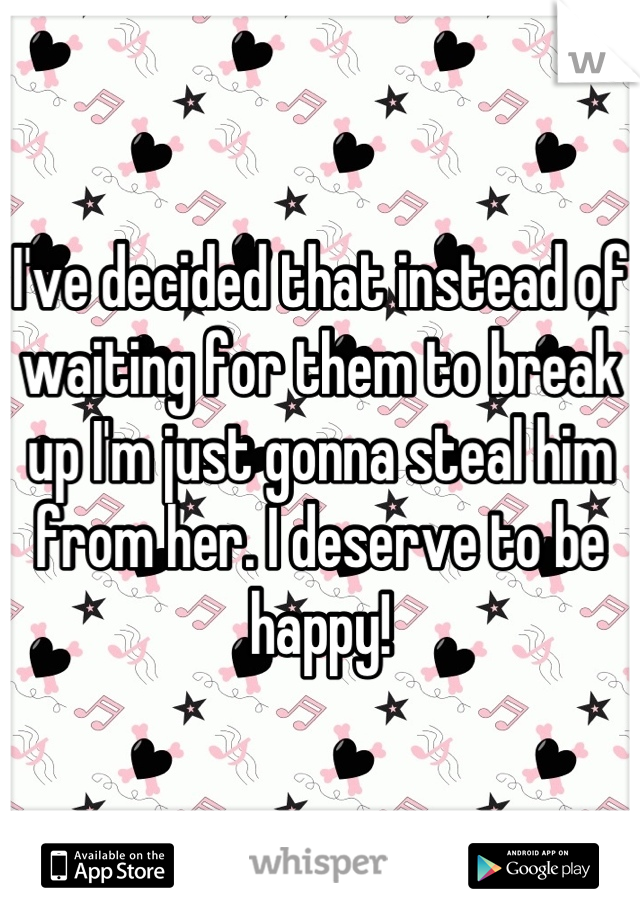 I've decided that instead of waiting for them to break up I'm just gonna steal him from her. I deserve to be happy!