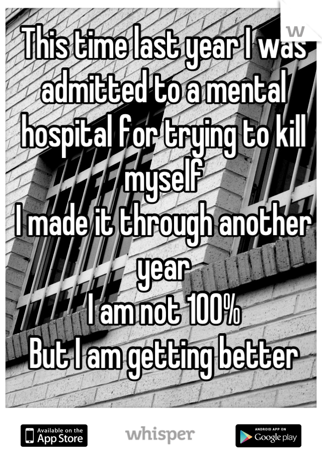 This time last year I was admitted to a mental hospital for trying to kill myself 
I made it through another year
I am not 100% 
But I am getting better
