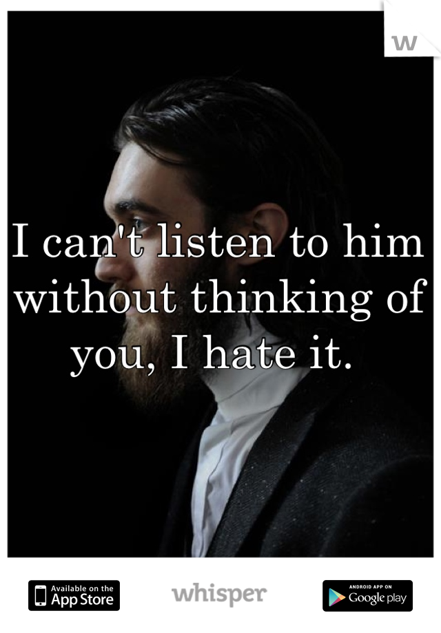 I can't listen to him without thinking of you, I hate it. 