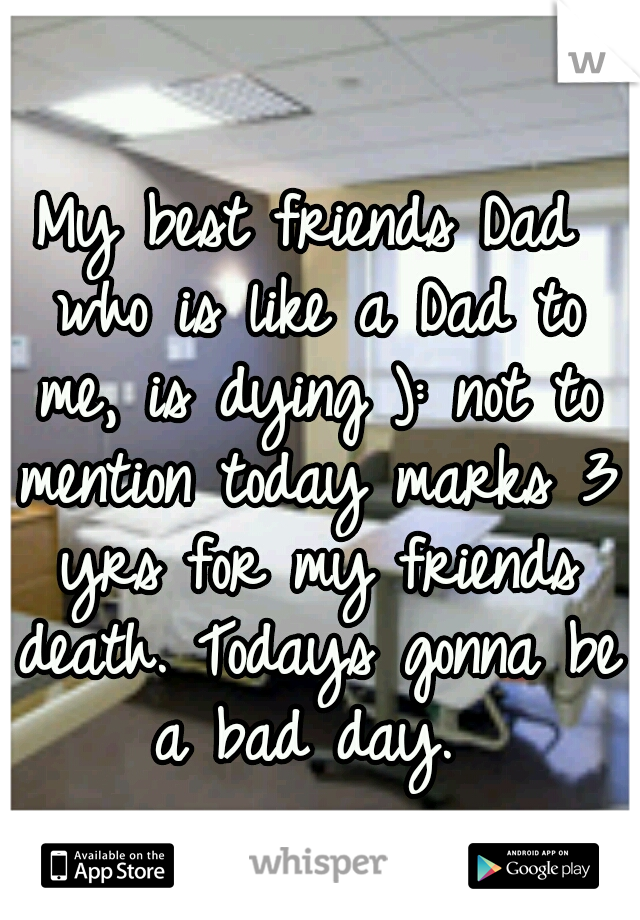 My best friends Dad who is like a Dad to me, is dying ): not to mention today marks 3 yrs for my friends death. Todays gonna be a bad day. 