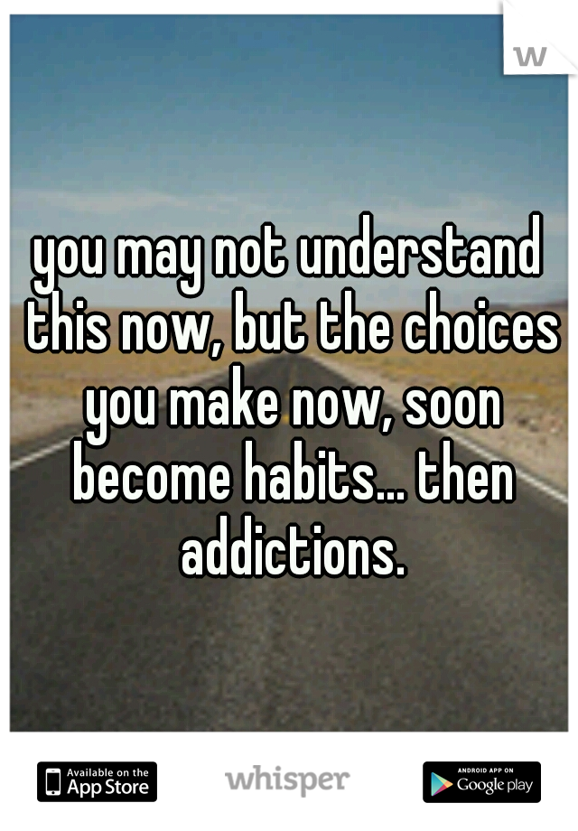 you may not understand this now, but the choices you make now, soon become habits... then addictions.