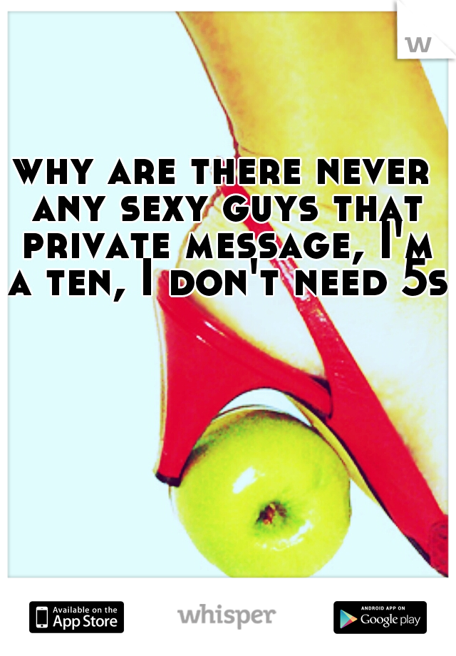 why are there never any sexy guys that private message, I'm a ten, I don't need 5s