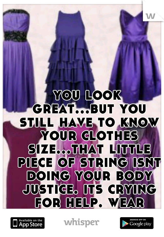 you look great...but you still have to know your clothes size...that little piece of string isnt doing your body justice. its crying for help. wear something that fits you perfect. 