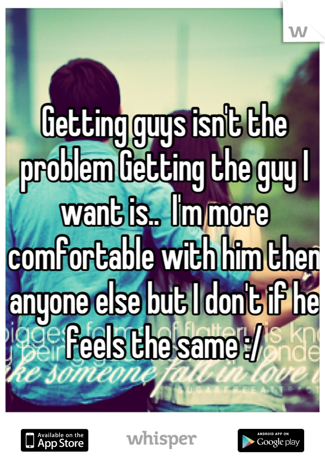 Getting guys isn't the problem Getting the guy I want is..  I'm more comfortable with him then anyone else but I don't if he feels the same :/
