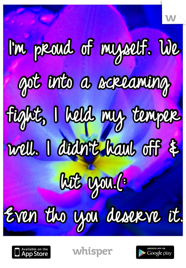 I'm proud of myself. We got into a screaming fight, I held my temper well. I didn't haul off & hit you.(:
Even tho you deserve it.