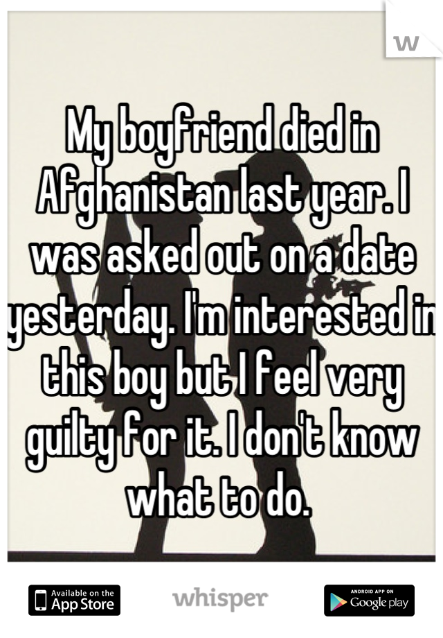 My boyfriend died in Afghanistan last year. I was asked out on a date yesterday. I'm interested in this boy but I feel very guilty for it. I don't know what to do. 